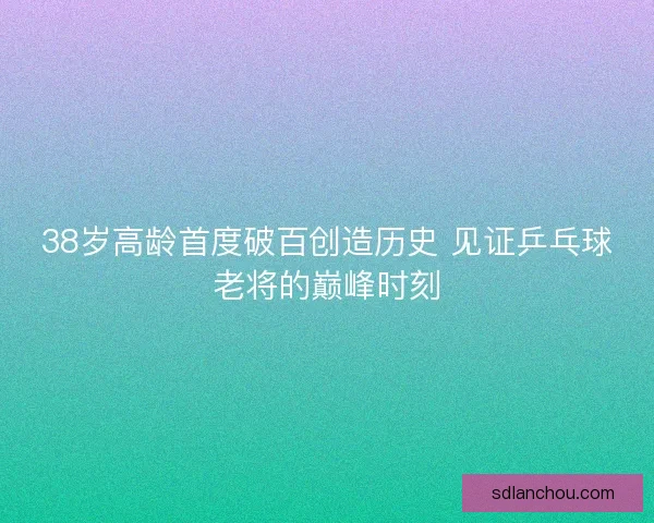 38岁高龄首度破百创造历史 见证乒乓球老将的巅峰时刻