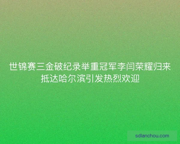 世锦赛三金破纪录举重冠军李闫荣耀归来抵达哈尔滨引发热烈欢迎
