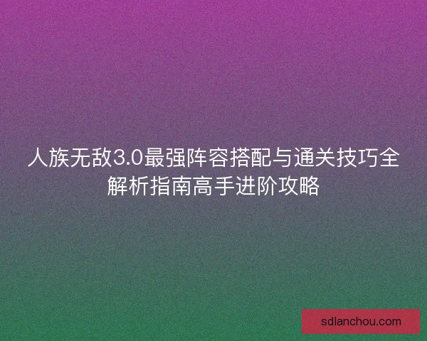 人族无敌3.0最强阵容搭配与通关技巧全解析指南高手进阶攻略