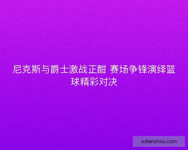 尼克斯与爵士激战正酣 赛场争锋演绎篮球精彩对决