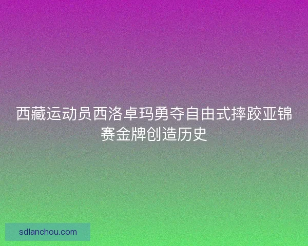 西藏运动员西洛卓玛勇夺自由式摔跤亚锦赛金牌创造历史