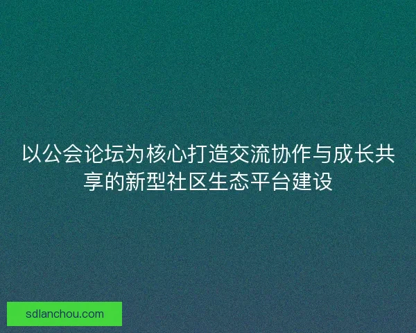 以公会论坛为核心打造交流协作与成长共享的新型社区生态平台建设