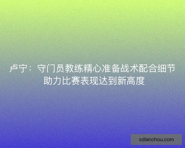 卢宁：守门员教练精心准备战术配合细节 助力比赛表现达到新高度