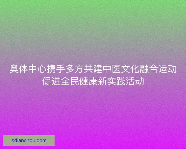 奥体中心携手多方共建中医文化融合运动促进全民健康新实践活动