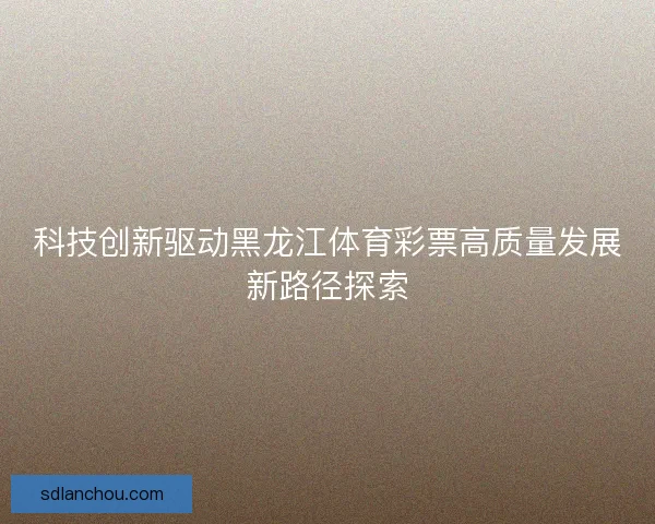 科技创新驱动黑龙江体育彩票高质量发展新路径探索