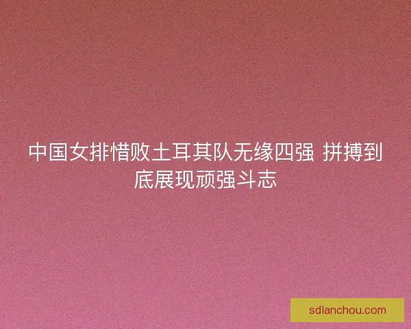 中国女排惜败土耳其队无缘四强 拼搏到底展现顽强斗志