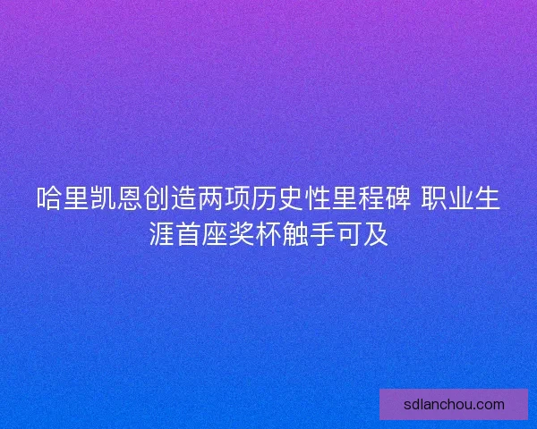 哈里凯恩创造两项历史性里程碑 职业生涯首座奖杯触手可及