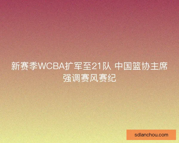 新赛季WCBA扩军至21队 中国篮协主席强调赛风赛纪