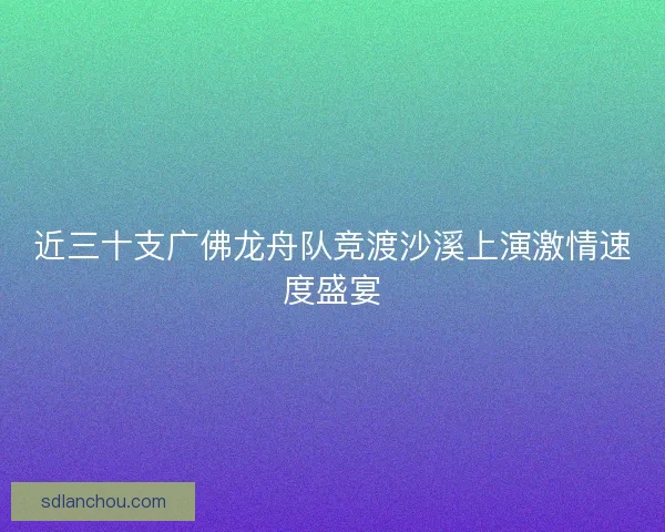 近三十支广佛龙舟队竞渡沙溪上演激情速度盛宴