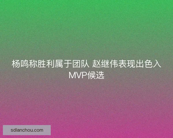 杨鸣称胜利属于团队 赵继伟表现出色入MVP候选